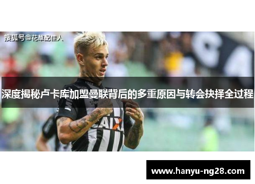 深度揭秘卢卡库加盟曼联背后的多重原因与转会抉择全过程 深度揭秘卢卡库加盟曼联背后的多重原因与转会抉择全过程