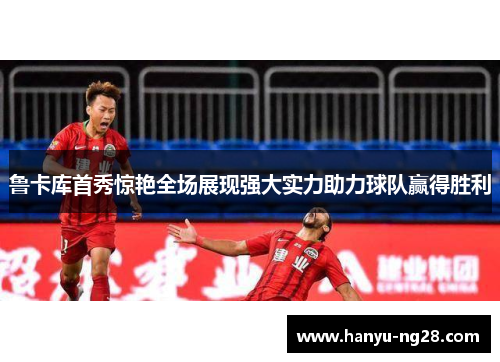 鲁卡库首秀惊艳全场展现强大实力助力球队赢得胜利