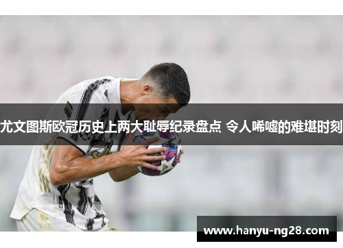 尤文图斯欧冠历史上两大耻辱纪录盘点 令人唏嘘的难堪时刻