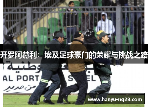 开罗阿赫利:埃及足球豪门的荣耀与挑战之路 开罗阿赫利:埃及足球豪门的荣耀与挑战之路