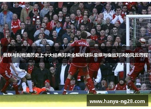 曼联与利物浦历史上十大经典对决全解析球队荣耀与宿敌对决的风云历程