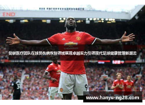 曼联医疗团队在球员伤病恢复领域展现卓越实力引领现代足球健康管理新潮流