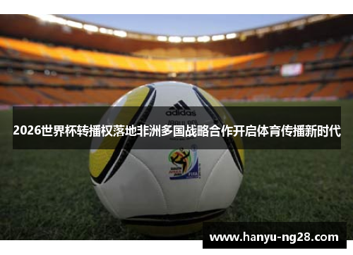 2026世界杯转播权落地非洲多国战略合作开启体育传播新时代