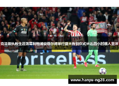 克洛普执教生涯落幕利物浦安菲尔德举行盛大告别仪式长达四小时感人至深