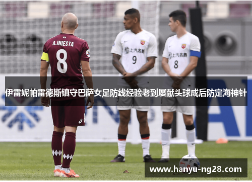 伊雷妮帕雷德斯镇守巴萨女足防线经验老到屡献头球成后防定海神针