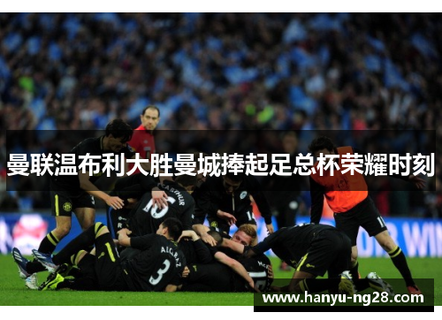 曼联温布利大胜曼城捧起足总杯荣耀时刻 曼联温布利大胜曼城捧起足总杯荣耀时刻