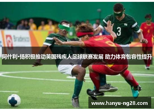 阿什利·扬积极推动英国残疾人足球联赛发展 助力体育包容性提升 阿什利·扬积极推动英国残疾人足球联赛发展 助力体育包容性提升