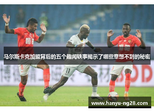 马尔斯卡克加盟背后的五个趣闻轶事揭示了哪些意想不到的秘密 马尔斯卡克加盟背后的五个趣闻轶事揭示了哪些意想不到的秘密